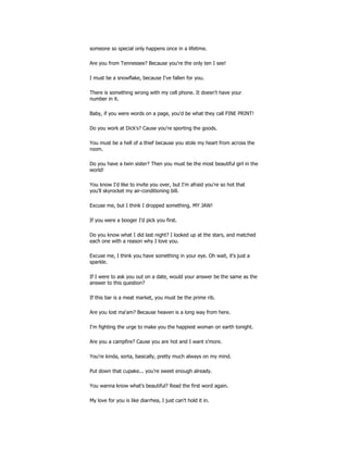 someone so special only happens once in a lifetime.
Are you from Tennessee? Because you're the only ten I see!
I must be a snowflake, because I've fallen for you.
There is something wrong with my cell phone. It doesn't have your
number in it.
Baby, if you were words on a page, you'd be what they call FINE PRINT!
Do you work at Dick's? Cause you're sporting the goods.
You must be a hell of a thief because you stole my heart from across the
room.
Do you have a twin sister? Then you must be the most beautiful girl in the
world!
You know I'd like to invite you over, but I'm afraid you're so hot that
you'll skyrocket my air-conditioning bill.
Excuse me, but I think I dropped something. MY JAW!
If you were a booger I'd pick you first.
Do you know what I did last night? I looked up at the stars, and matched
each one with a reason why I love you.
Excuse me, I think you have something in your eye. Oh wait, it's just a
sparkle.
If I were to ask you out on a date, would your answer be the same as the
answer to this question?
If this bar is a meat market, you must be the prime rib.
Are you lost ma'am? Because heaven is a long way from here.
I'm fighting the urge to make you the happiest woman on earth tonight.
Are you a campfire? Cause you are hot and I want s'more.
You're kinda, sorta, basically, pretty much always on my mind.
Put down that cupake... you're sweet enough already.
You wanna know what's beautiful? Read the first word again.
My love for you is like diarrhea, I just can't hold it in.
 
