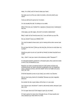 Hello, I'm a thief, and I'm here to steal your heart.
Hey baby you're so fine you make me stutter, wha-wha-what's your
name?
I bet you $20 you're gonna turn me down.
I'm not actually this tall. I'm sitting on my wallet.
When I first saw you I looked for a signature, because every masterpiece
has one.
I like Legos, you like Legos, why don't we build a relationship?
Baby I might not be Sriracha sauce but, I sure will spice up your life.
Are you Jewish? Cause you ISRAELI HOT.
You may be asked to leave soon, you're making all the other women look
bad.
Do you have the time? [Tells you the time] No, the time to write down my
number?
Would you grab my arm so I can tell my friends I've been touched by an
angel?
Hey... Didn't I see your name in the dictionary under "Shazaam!"?
If a thousand painters worked for a thousand years, they could not create
a work of art as beautiful as you.
Rejection can lead to emotional stress for both parties involved and
emotional stress can lead to physical complications such as headaches,
ulcers, cancerous tumors, and even death! So for my health and yours,
JUST SAY YES!
Of all the beautiful curves on your body, your smile is my favorite.
Did you have lucky charms for breakfast? Because you look magically
delicious!
No wonder the sky is grey today, all the blue is in your eyes.
Can I borrow your cell phone? I need to call animal control, because I just
saw a fox!
I'm no organ donor but I'd be happy to give you my heart.
If I had a penny for every time I thought of you, I'd have exactly one
cent, because you never leave my mind.
 