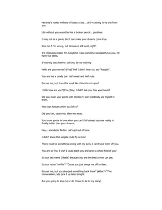 Hershey's makes millions of kisses a day.. .all I'm asking for is one from
you.
Life without you would be like a broken pencil... pointless.
I may not be a genie, but I can make your dreams come true.
Kiss me if I'm wrong, but dinosaurs still exist, right?
If I received a nickel for everytime I saw someone as beautiful as you, I'd
have five cents.
If nothing lasts forever, will you be my nothing?
Hello are you married? [Yes] Well I didn't hear you say "happily".
You are like a candy bar: half sweet and half nuts.
Excuse me, but does this smell like chloroform to you?
Hello how are you? [Fine] Hey, I didn't ask you how you looked!
Did you clean your pants with Windex? I can practically see myself in
them.
How was heaven when you left it?
Did you fart, cause you blew me away.
You know you're in love when you can't fall asleep because reality is
finally better than your dreams.
Hey... somebody farted. Let's get out of here.
I didn't know that angels could fly so low!
There must be something wrong with my eyes, I can't take them off you.
You are so fine, I wish I could plant you and grow a whole field of you!
Is your last name Gillette? Because you are the best a man can get.
Is your name "swiffer"? 'Cause you just swept me off my feet.
Excuse me, but you dropped something back there" (What?) "This
conversation, lets pick it up later tonight.
Are you going to kiss me or do I have to lie to my diary?
 