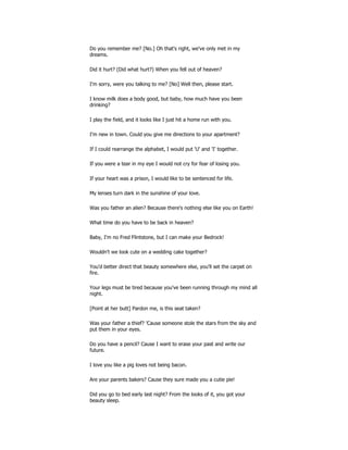 Do you remember me? [No.] Oh that's right, we've only met in my
dreams.
Did it hurt? (Did what hurt?) When you fell out of heaven?
I'm sorry, were you talking to me? [No] Well then, please start.
I know milk does a body good, but baby, how much have you been
drinking?
I play the field, and it looks like I just hit a home run with you.
I'm new in town. Could you give me directions to your apartment?
If I could rearrange the alphabet, I would put 'U' and 'I' together.
If you were a tear in my eye I would not cry for fear of losing you.
If your heart was a prison, I would like to be sentenced for life.
My lenses turn dark in the sunshine of your love.
Was you father an alien? Because there's nothing else like you on Earth!
What time do you have to be back in heaven?
Baby, I'm no Fred Flintstone, but I can make your Bedrock!
Wouldn't we look cute on a wedding cake together?
You'd better direct that beauty somewhere else, you'll set the carpet on
fire.
Your legs must be tired because you've been running through my mind all
night.
[Point at her butt] Pardon me, is this seat taken?
Was your father a thief? 'Cause someone stole the stars from the sky and
put them in your eyes.
Do you have a pencil? Cause I want to erase your past and write our
future.
I love you like a pig loves not being bacon.
Are your parents bakers? Cause they sure made you a cutie pie!
Did you go to bed early last night? From the looks of it, you got your
beauty sleep.
 