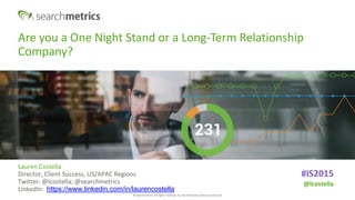 © Searchmetrics. All rights reserved. Do not distribute without permission.
Are you a One Night Stand or a Long-Term Relationship
Company?
Lauren Costella
Director, Client Success, US/APAC Regions
Twitter: @lcostella; @searchmetrics
LinkedIn: https://www.linkedin.com/in/laurencostella
#IS2015
@lcostella
 