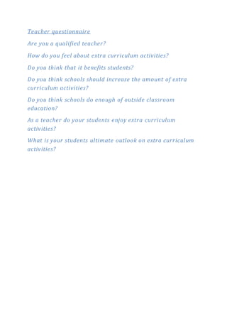 Teacher questionnaire 
Are you a qualified teacher? 
How do you feel about extra curriculum activities? 
Do you think that it benefits students? 
Do you think schools should increase the amount of extra 
curriculum activities? 
Do you think schools do enough of outside classroom 
education? 
As a teacher do your students enjoy extra curriculum 
activities? 
What is your students ultimate outlook on extra curriculum 
activities? 
