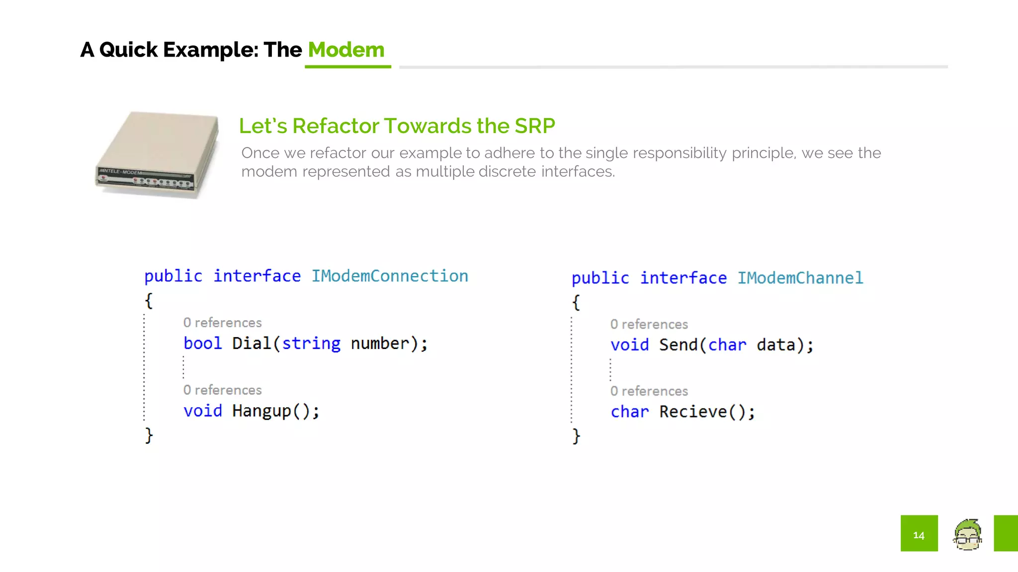 14
A Quick Example: The Modem
Let’s Refactor Towards the SRP
Once we refactor our example to adhere to the single responsibility principle, we see the
modem represented as multiple discrete interfaces.
 