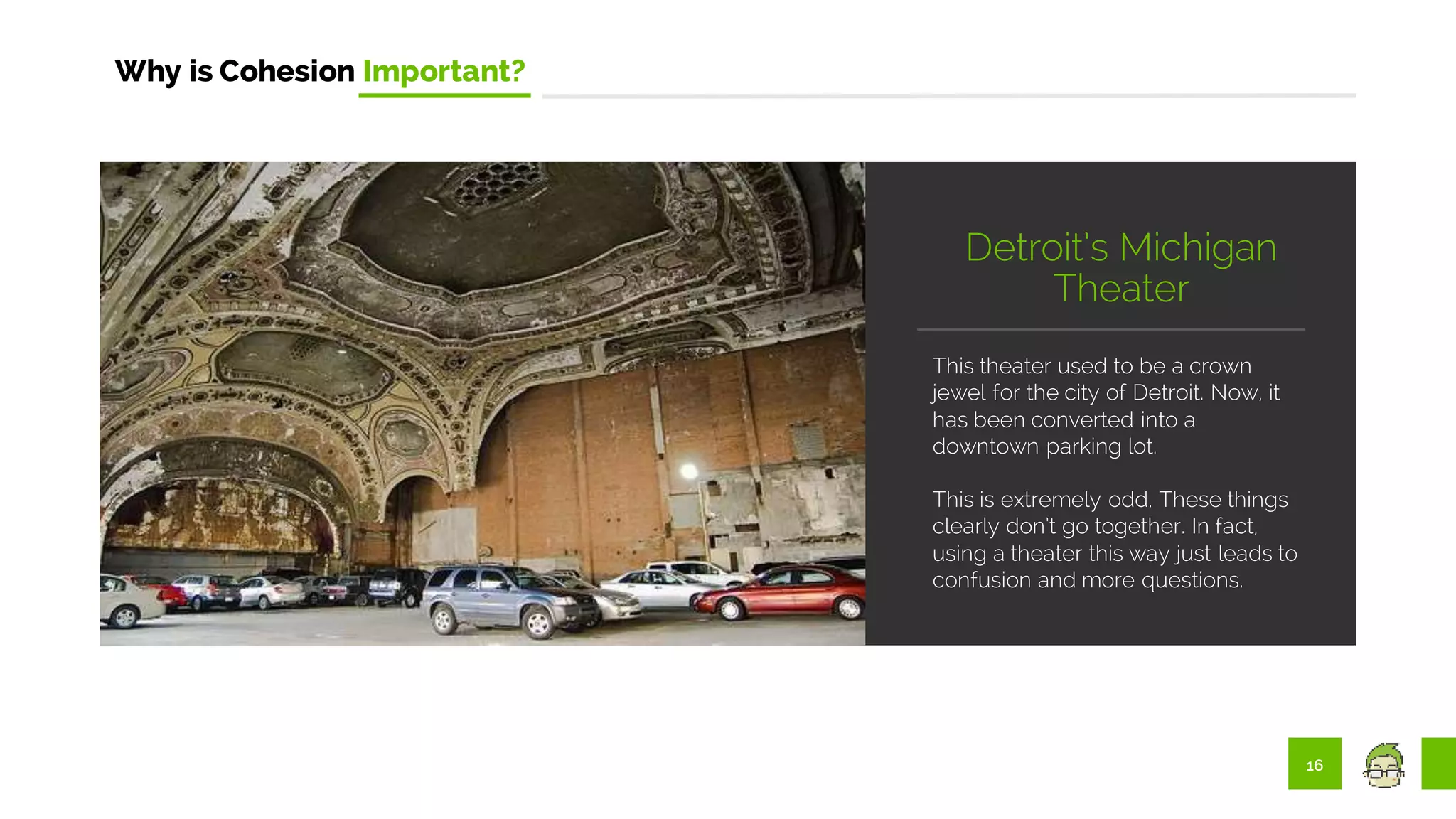 16
Why is Cohesion Important?
This theater used to be a crown
jewel for the city of Detroit. Now, it
has been converted into a
downtown parking lot.
This is extremely odd. These things
clearly don’t go together. In fact,
using a theater this way just leads to
confusion and more questions.
Detroit’s Michigan
Theater
 