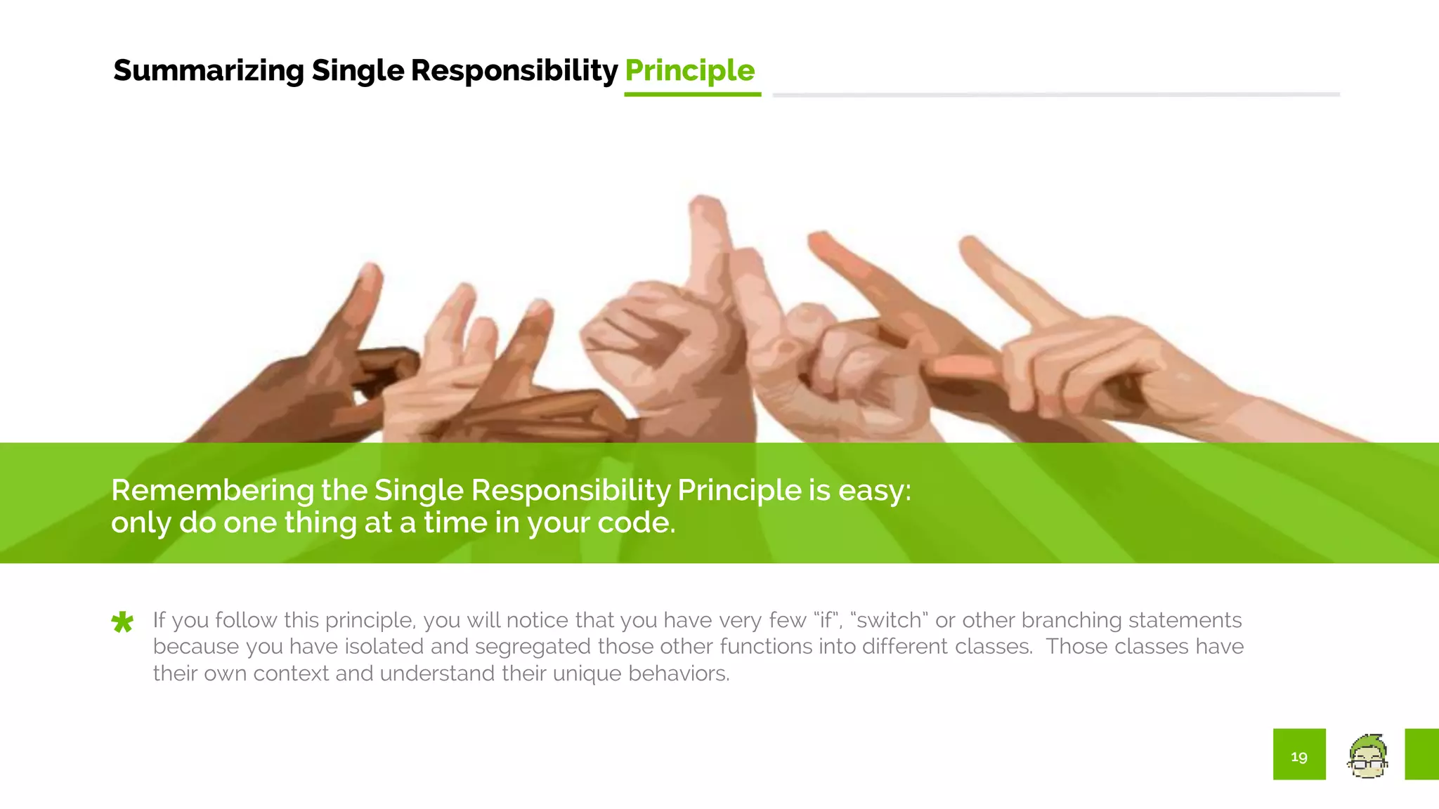 19
Summarizing Single Responsibility Principle
Remembering the Single Responsibility Principle is easy:
only do one thing at a time in your code.
If you follow this principle, you will notice that you have very few “if”, “switch” or other branching statements
because you have isolated and segregated those other functions into different classes. Those classes have
their own context and understand their unique behaviors.
 