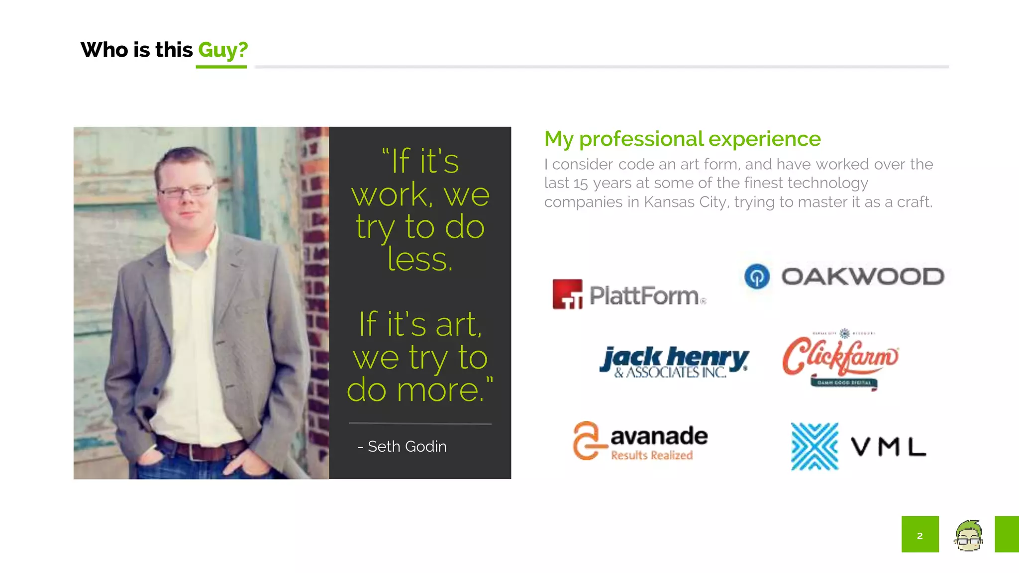 2
Who is this Guy?
My professional experience
I consider code an art form, and have worked over the
last 15 years at some of the finest technology
companies in Kansas City, trying to master it as a craft.
"
“If it’s
work, we
try to do
less.
If it’s art,
we try to
do more.”
- Seth Godin
 