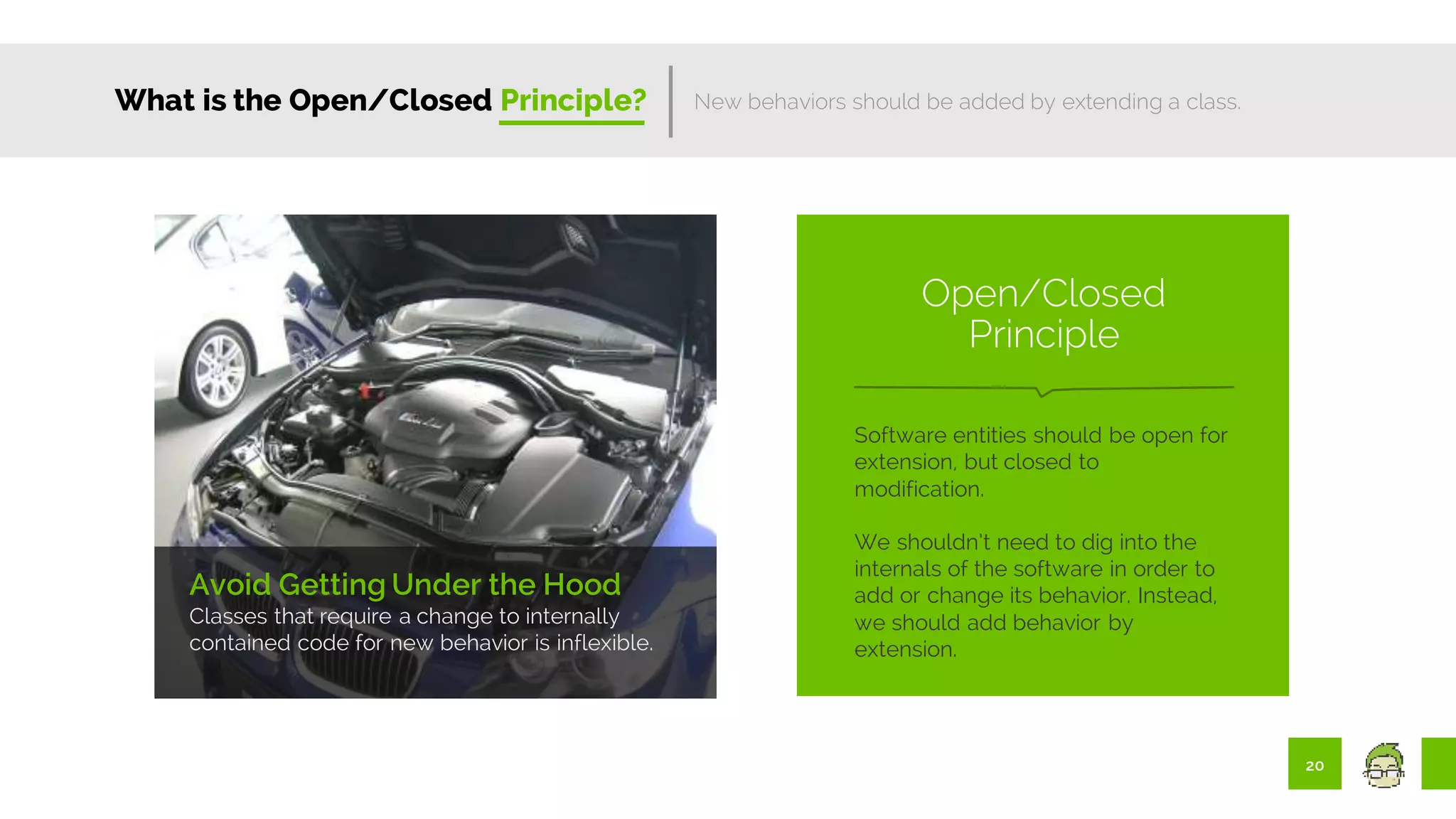20
What is the Open/Closed Principle?
Avoid Getting Under the Hood
Classes that require a change to internally
contained code for new behavior is inflexible.
New behaviors should be added by extending a class.
Software entities should be open for
extension, but closed to
modification.
We shouldn’t need to dig into the
internals of the software in order to
add or change its behavior. Instead,
we should add behavior by
extension.
Open/Closed
Principle
 