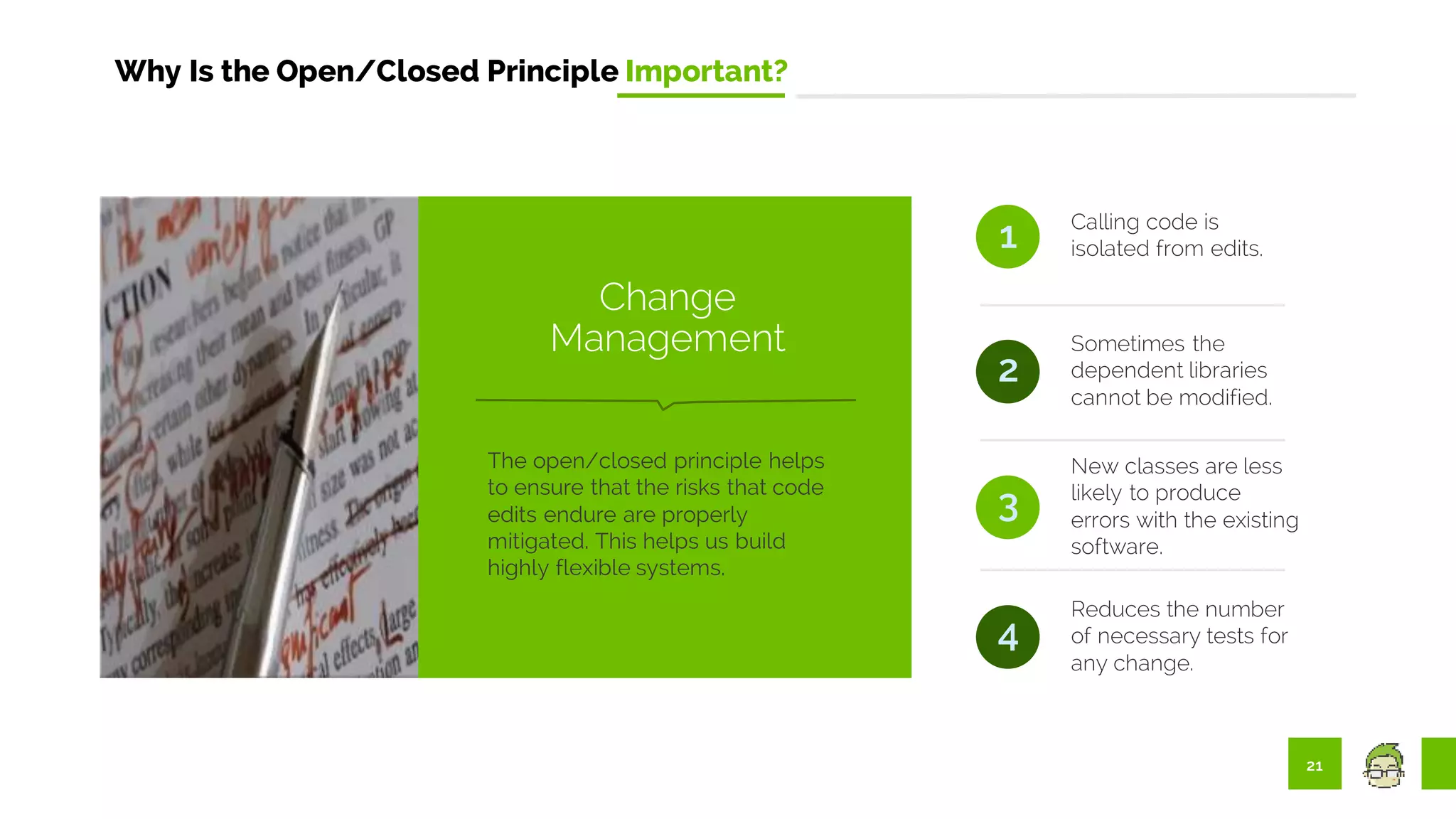 21
Why Is the Open/Closed Principle Important?
Calling code is
isolated from edits.
Sometimes the
dependent libraries
cannot be modified.
1
2
3
New classes are less
likely to produce
errors with the existing
software.
Reduces the number
of necessary tests for
any change.
4
The open/closed principle helps
to ensure that the risks that code
edits endure are properly
mitigated. This helps us build
highly flexible systems.
Change
Management
 