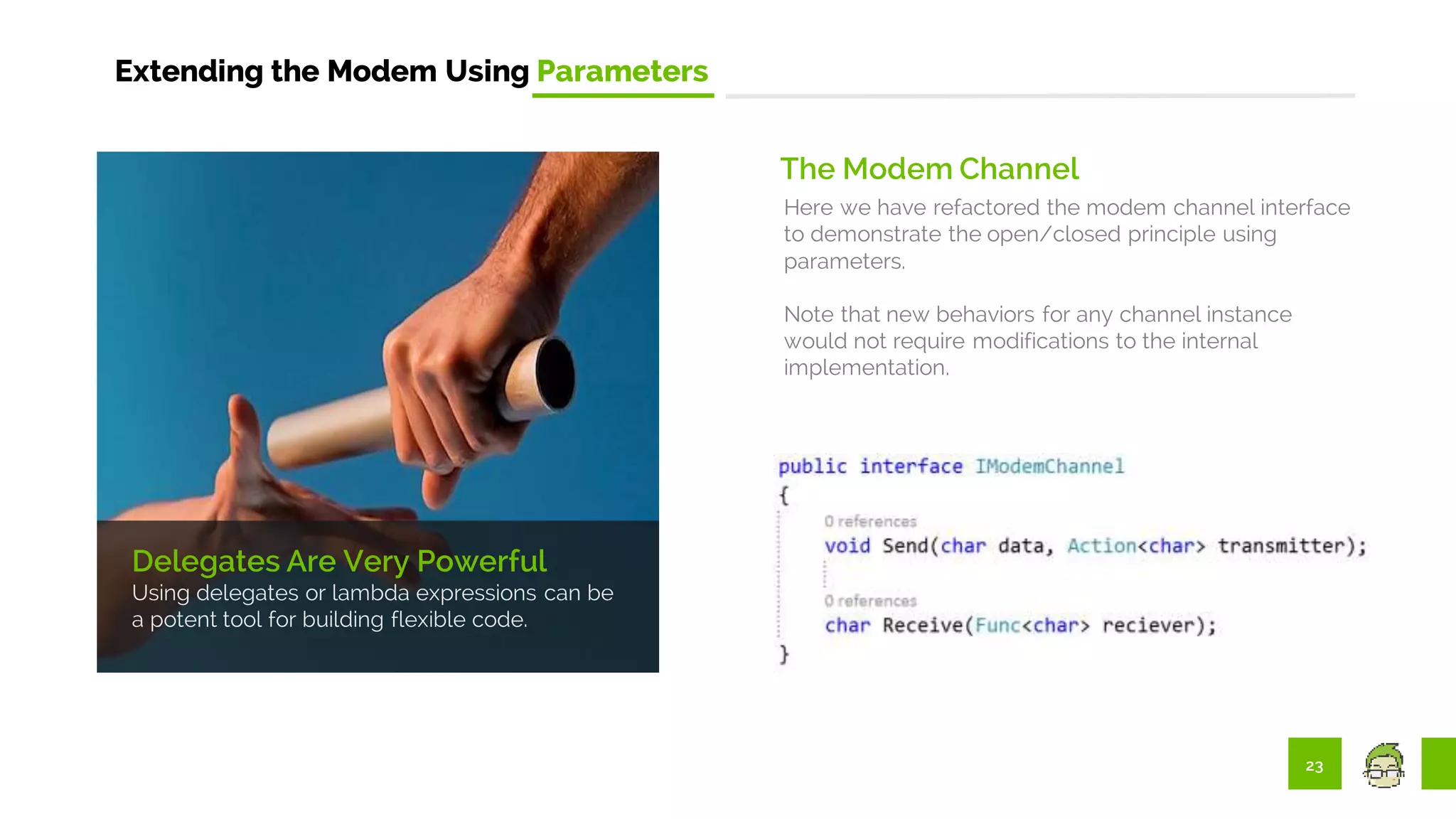 23
Extending the Modem Using Parameters
The Modem Channel
Here we have refactored the modem channel interface
to demonstrate the open/closed principle using
parameters.
Note that new behaviors for any channel instance
would not require modifications to the internal
implementation.
Delegates Are Very Powerful
Using delegates or lambda expressions can be
a potent tool for building flexible code.
 