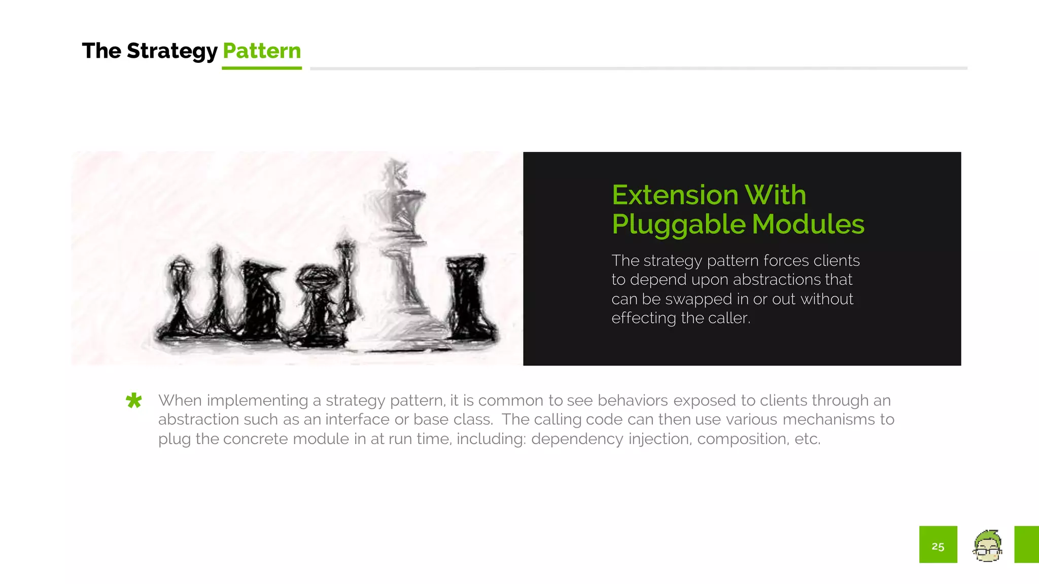 25
The Strategy Pattern
The strategy pattern forces clients
to depend upon abstractions that
can be swapped in or out without
effecting the caller.
Extension With
Pluggable Modules
When implementing a strategy pattern, it is common to see behaviors exposed to clients through an
abstraction such as an interface or base class. The calling code can then use various mechanisms to
plug the concrete module in at run time, including: dependency injection, composition, etc.
 