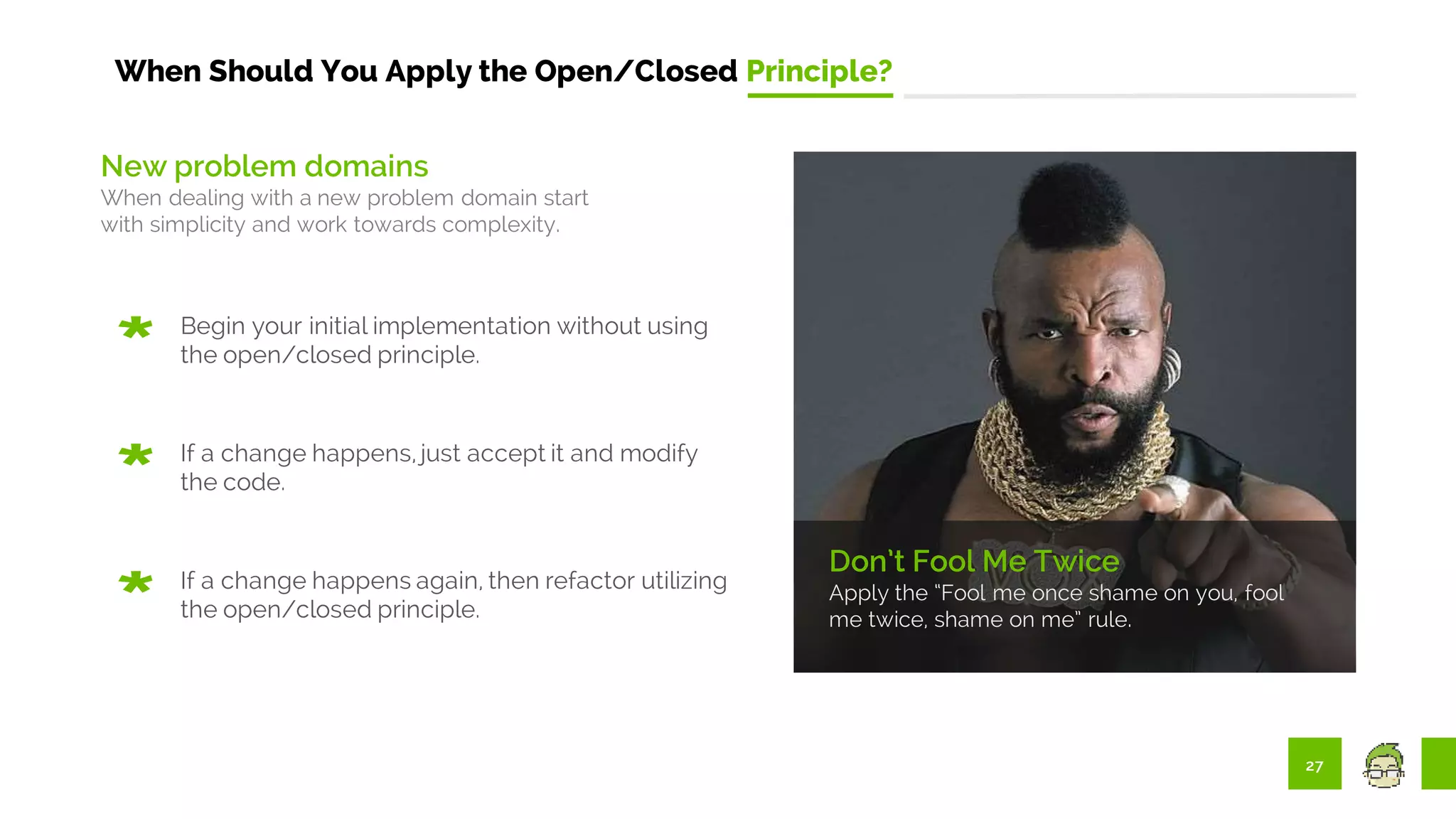 27
When Should You Apply the Open/Closed Principle?
Don’t Fool Me Twice
Apply the “Fool me once shame on you, fool
me twice, shame on me” rule.
New problem domains
When dealing with a new problem domain start
with simplicity and work towards complexity.
Begin your initial implementation without using
the open/closed principle.
If a change happens, just accept it and modify
the code.
If a change happens again, then refactor utilizing
the open/closed principle.
 