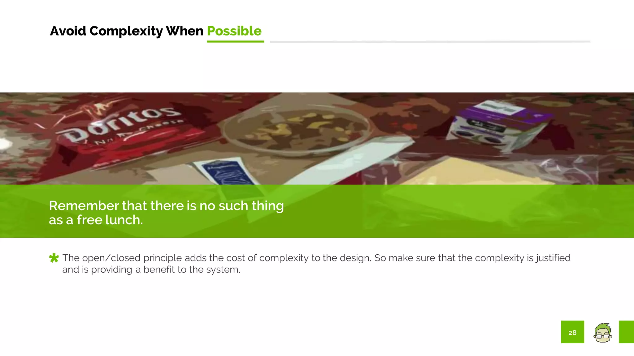 28
Avoid Complexity When Possible
Remember that there is no such thing
as a free lunch.
The open/closed principle adds the cost of complexity to the design. So make sure that the complexity is justified
and is providing a benefit to the system.
 