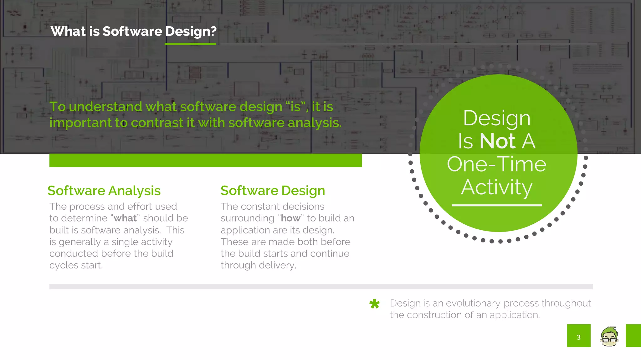 3
What is Software Design?
To understand what software design “is”, it is
important to contrast it with software analysis.
The process and effort used
to determine “what” should be
built is software analysis. This
is generally a single activity
conducted before the build
cycles start.
The constant decisions
surrounding “how” to build an
application are its design.
These are made both before
the build starts and continue
through delivery.
Design
Is Not A
One-Time
Activity
Design is an evolutionary process throughout
the construction of an application.
Software Analysis Software Design
 
