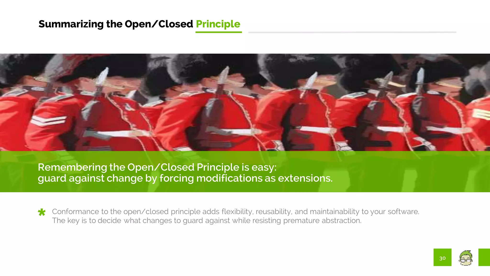 30
Summarizing the Open/Closed Principle
Remembering the Open/Closed Principle is easy:
guard against change by forcing modifications as extensions.
Conformance to the open/closed principle adds flexibility, reusability, and maintainability to your software.
The key is to decide what changes to guard against while resisting premature abstraction.
 