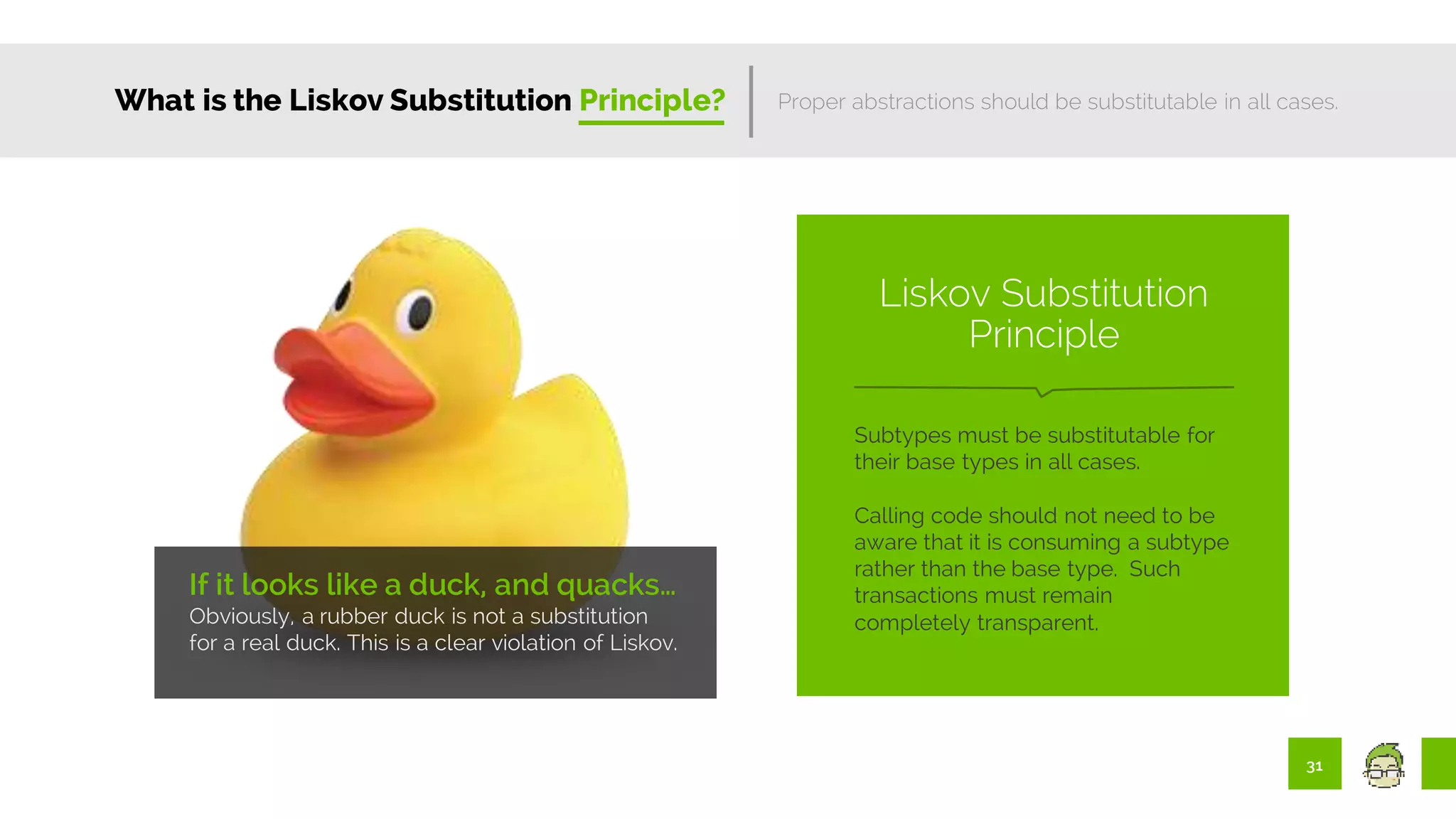 31
What is the Liskov Substitution Principle?
If it looks like a duck, and quacks…
Obviously, a rubber duck is not a substitution
for a real duck. This is a clear violation of Liskov.
Proper abstractions should be substitutable in all cases.
Subtypes must be substitutable for
their base types in all cases.
Calling code should not need to be
aware that it is consuming a subtype
rather than the base type. Such
transactions must remain
completely transparent.
Liskov Substitution
Principle
 