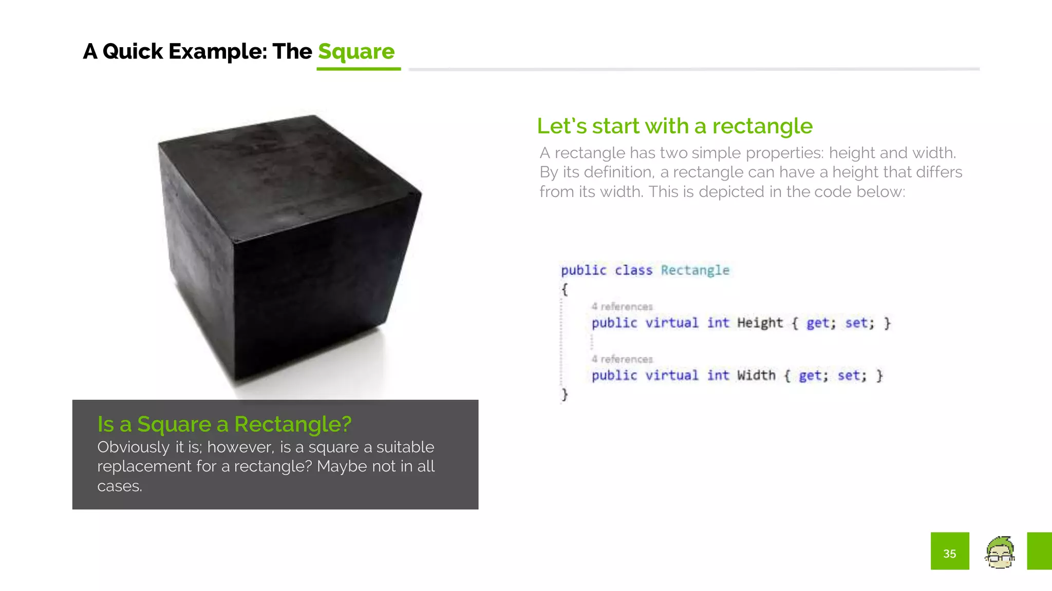 35
A Quick Example: The Square
Is a Square a Rectangle?
Obviously it is; however, is a square a suitable
replacement for a rectangle? Maybe not in all
cases.
Let’s start with a rectangle
A rectangle has two simple properties: height and width.
By its definition, a rectangle can have a height that differs
from its width. This is depicted in the code below:
 