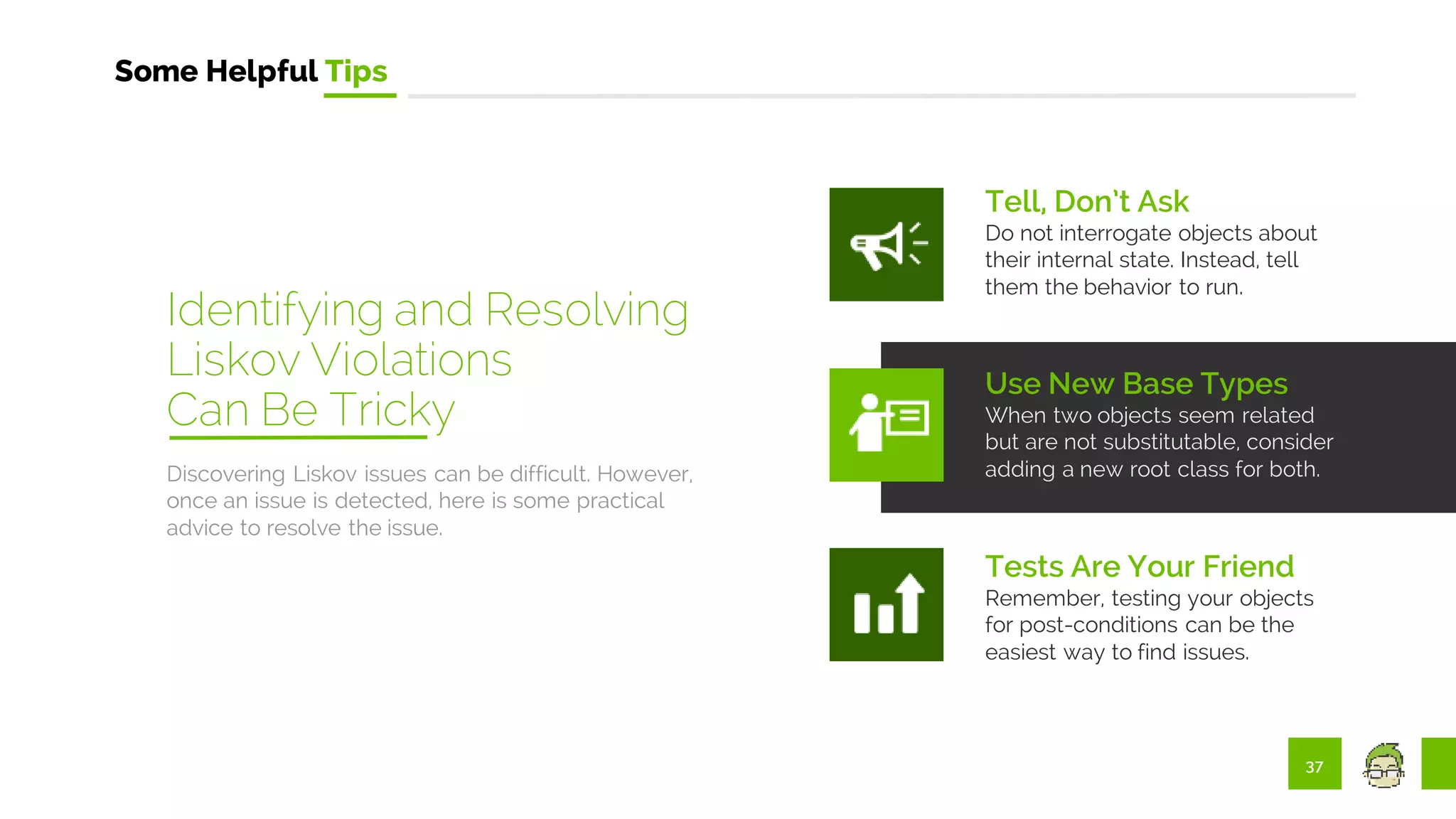 37
Some Helpful Tips
Discovering Liskov issues can be difficult. However,
once an issue is detected, here is some practical
advice to resolve the issue.
Tell, Don’t Ask
Do not interrogate objects about
their internal state. Instead, tell
them the behavior to run.
Use New Base Types
When two objects seem related
but are not substitutable, consider
adding a new root class for both.
Tests Are Your Friend
Remember, testing your objects
for post-conditions can be the
easiest way to find issues.
Identifying and Resolving
Liskov Violations
Can Be Tricky
 