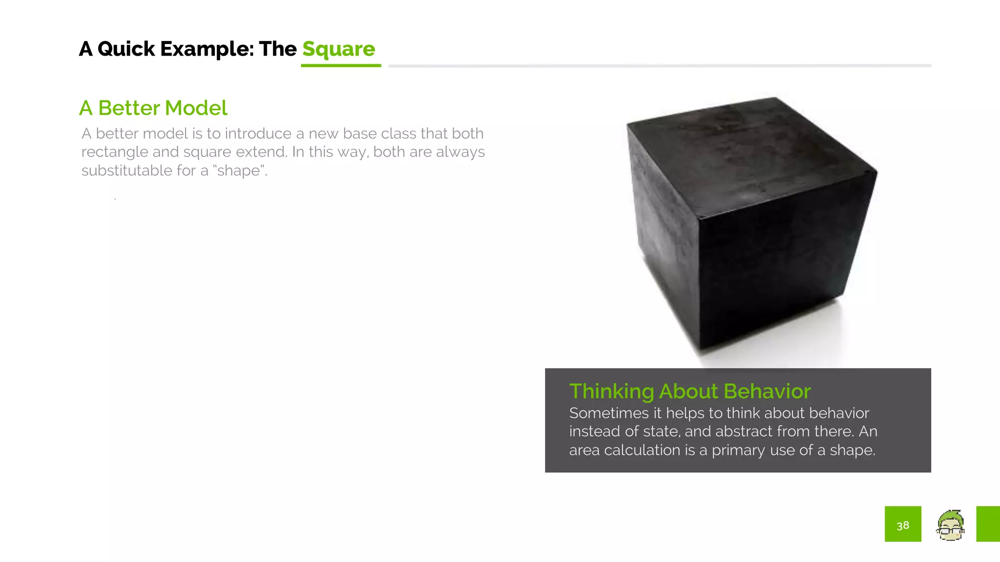 38
A Quick Example: The Square
Thinking About Behavior
Sometimes it helps to think about behavior
instead of state, and abstract from there. An
area calculation is a primary use of a shape.
A Better Model
A better model is to introduce a new base class that both
rectangle and square extend. In this way, both are always
substitutable for a “shape”.
 