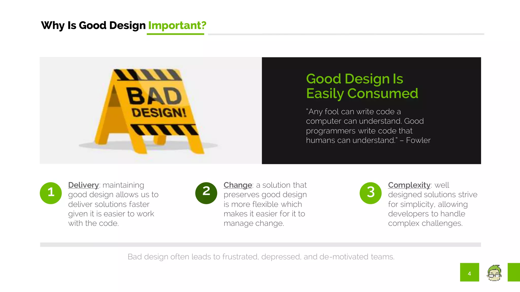 4
Why Is Good Design Important?
“Any fool can write code a
computer can understand. Good
programmers write code that
humans can understand.” – Fowler
Good Design Is
Easily Consumed
1
Delivery: maintaining
good design allows us to
deliver solutions faster
given it is easier to work
with the code.
2 Change: a solution that
preserves good design
is more flexible which
makes it easier for it to
manage change.
3 Complexity: well
designed solutions strive
for simplicity, allowing
developers to handle
complex challenges.
Bad design often leads to frustrated, depressed, and de-motivated teams.
 
