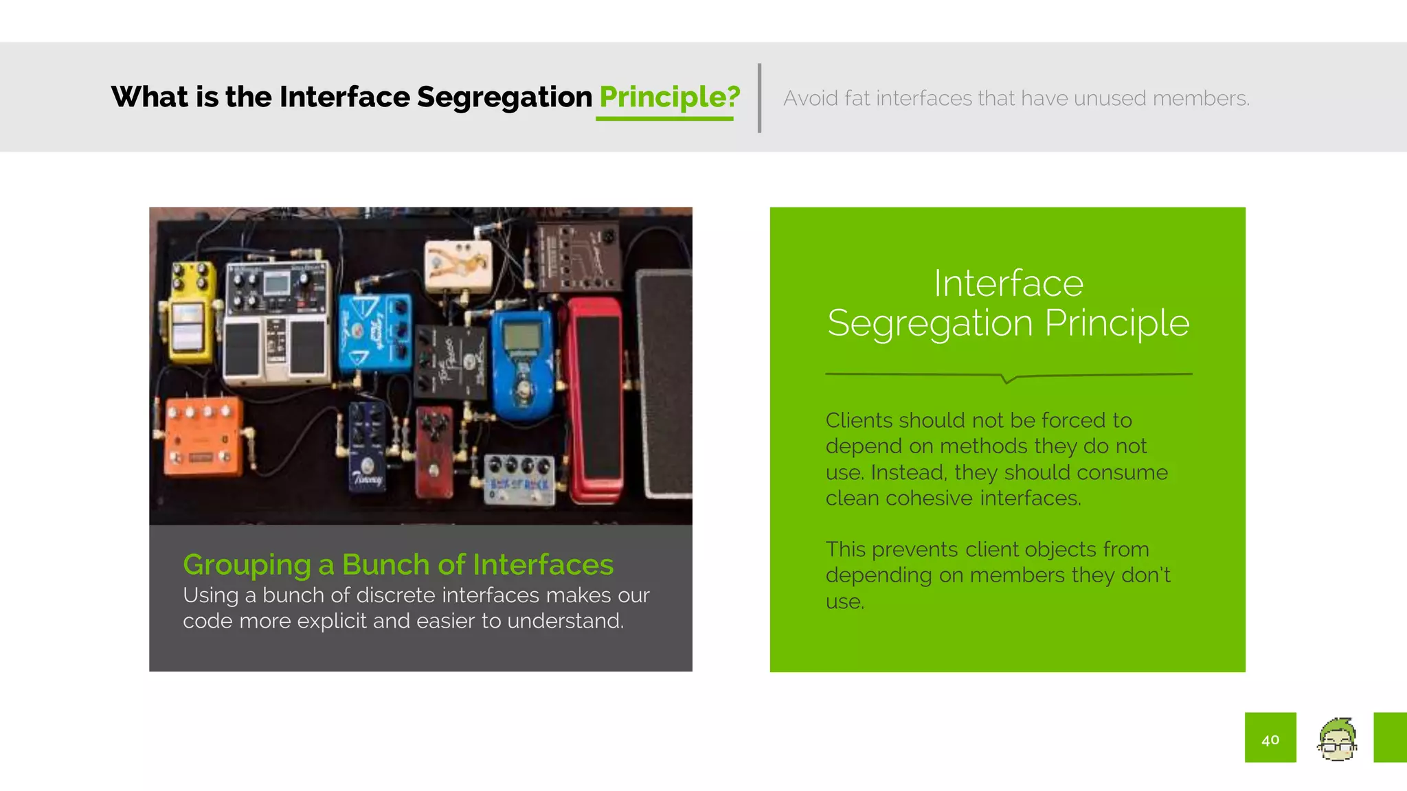 40
What is the Interface Segregation Principle?
Grouping a Bunch of Interfaces
Using a bunch of discrete interfaces makes our
code more explicit and easier to understand.
Avoid fat interfaces that have unused members.
Clients should not be forced to
depend on methods they do not
use. Instead, they should consume
clean cohesive interfaces.
This prevents client objects from
depending on members they don’t
use.
Interface
Segregation Principle
 
