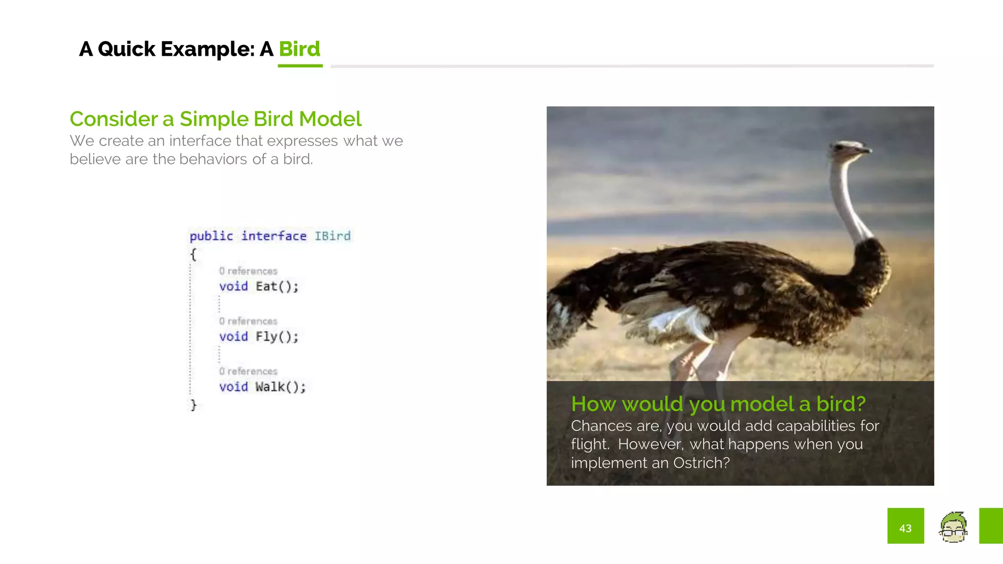 43
A Quick Example: A Bird
How would you model a bird?
Chances are, you would add capabilities for
flight. However, what happens when you
implement an Ostrich?
Consider a Simple Bird Model
We create an interface that expresses what we
believe are the behaviors of a bird.
 