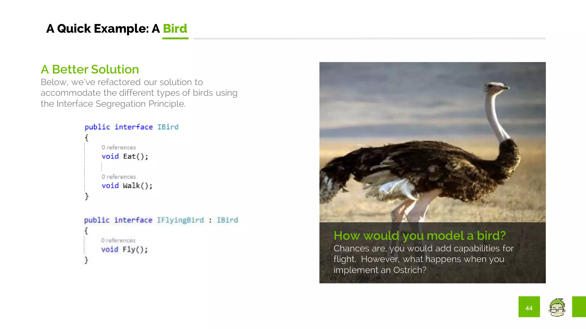 44
A Quick Example: A Bird
How would you model a bird?
Chances are, you would add capabilities for
flight. However, what happens when you
implement an Ostrich?
A Better Solution
Below, we’ve refactored our solution to
accommodate the different types of birds using
the Interface Segregation Principle.
 