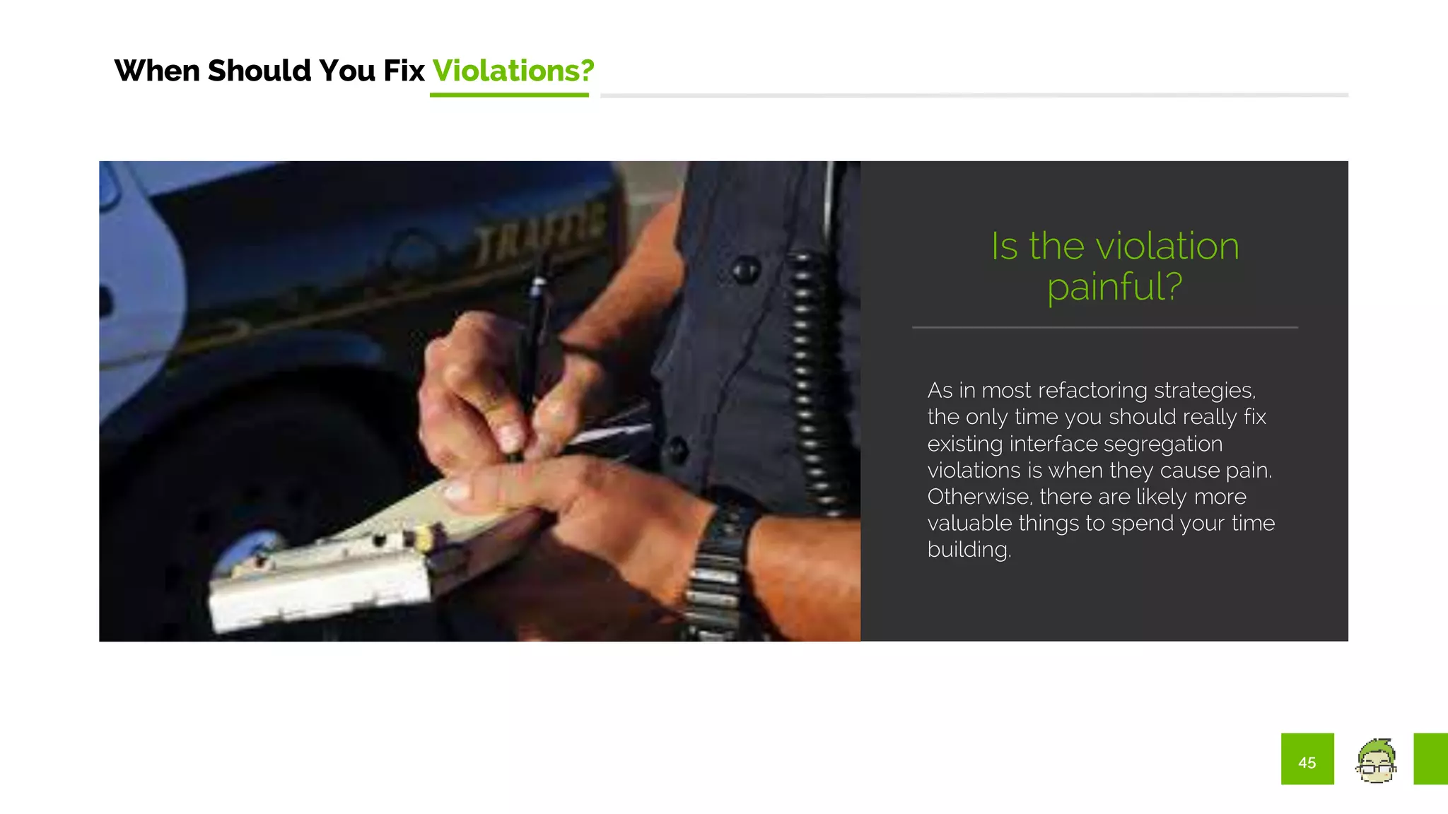 45
When Should You Fix Violations?
As in most refactoring strategies,
the only time you should really fix
existing interface segregation
violations is when they cause pain.
Otherwise, there are likely more
valuable things to spend your time
building.
Is the violation
painful?
 