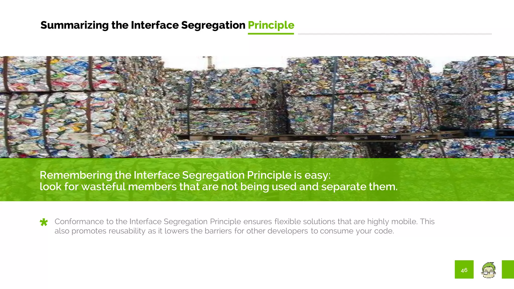 46
Summarizing the Interface Segregation Principle
Remembering the Interface Segregation Principle is easy:
look for wasteful members that are not being used and separate them.
Conformance to the Interface Segregation Principle ensures flexible solutions that are highly mobile. This
also promotes reusability as it lowers the barriers for other developers to consume your code.
 