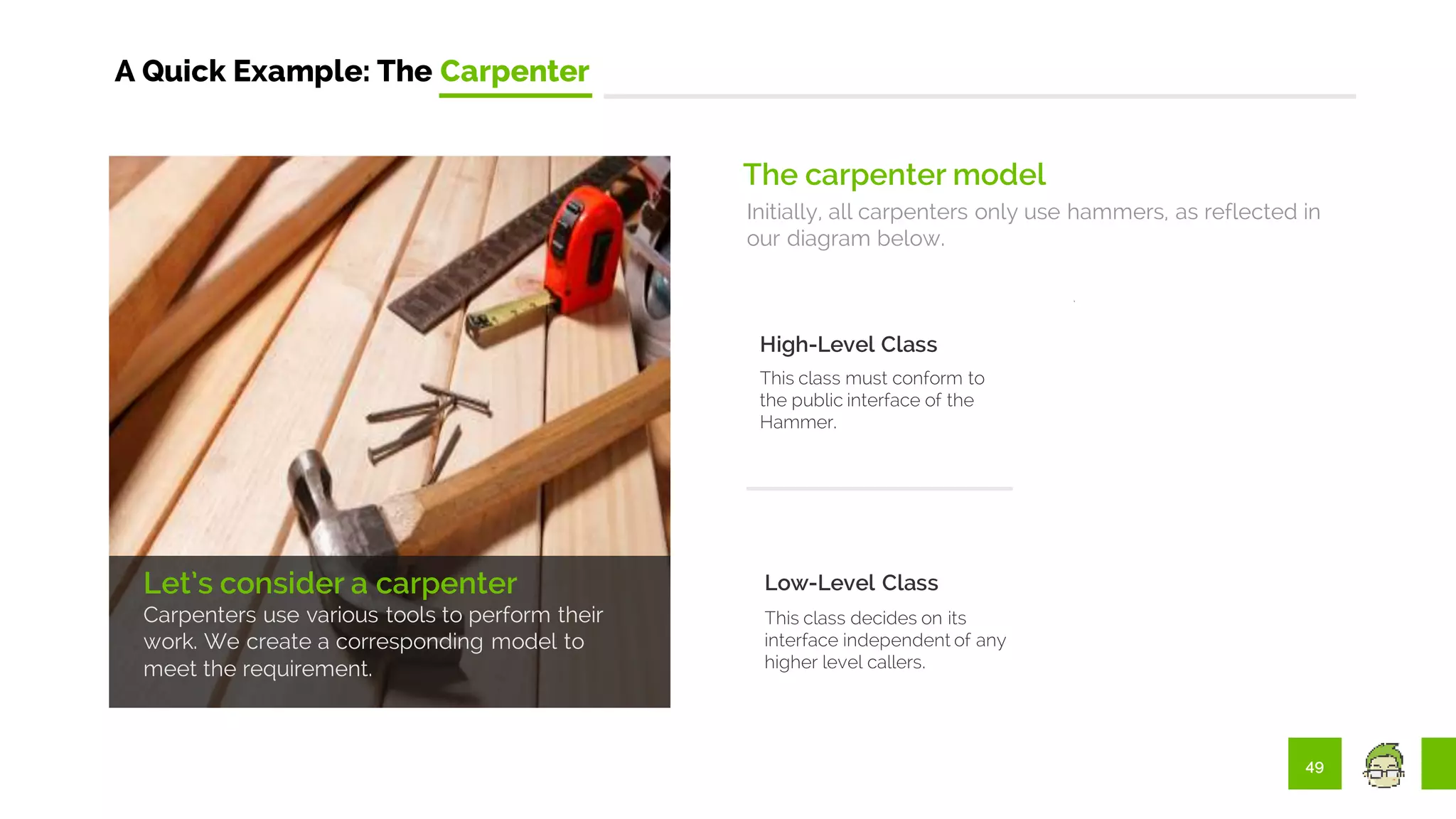 49
A Quick Example: The Carpenter
Let’s consider a carpenter
Carpenters use various tools to perform their
work. We create a corresponding model to
meet the requirement.
The carpenter model
Initially, all carpenters only use hammers, as reflected in
our diagram below.
High-Level Class
This class must conform to
the public interface of the
Hammer.
Low-Level Class
This class decides on its
interface independent of any
higher level callers.
 