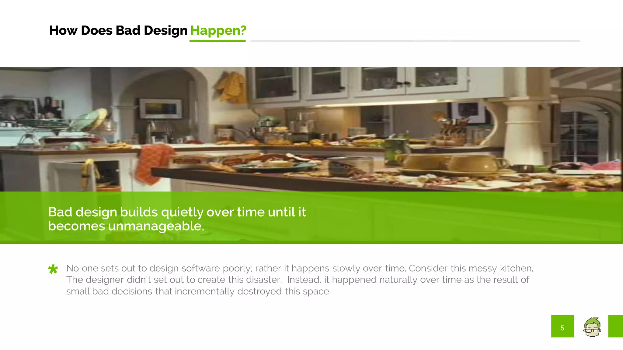 5
How Does Bad Design Happen?
Bad design builds quietly over time until it
becomes unmanageable.
No one sets out to design software poorly; rather it happens slowly over time. Consider this messy kitchen.
The designer didn’t set out to create this disaster. Instead, it happened naturally over time as the result of
small bad decisions that incrementally destroyed this space.
 