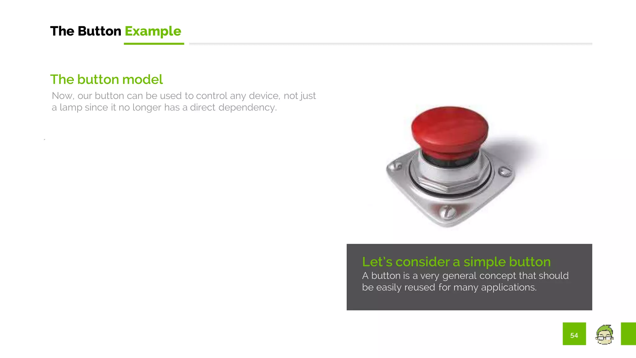 54
The Button Example
Let’s consider a simple button
A button is a very general concept that should
be easily reused for many applications.
The button model
Now, our button can be used to control any device, not just
a lamp since it no longer has a direct dependency.
 
