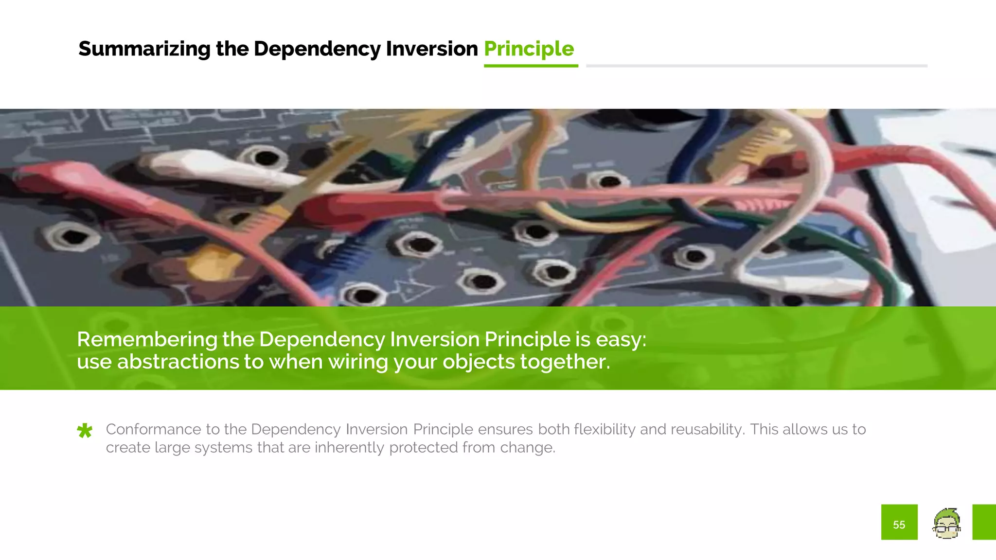 55
Summarizing the Dependency Inversion Principle
Remembering the Dependency Inversion Principle is easy:
use abstractions to when wiring your objects together.
Conformance to the Dependency Inversion Principle ensures both flexibility and reusability. This allows us to
create large systems that are inherently protected from change.
 