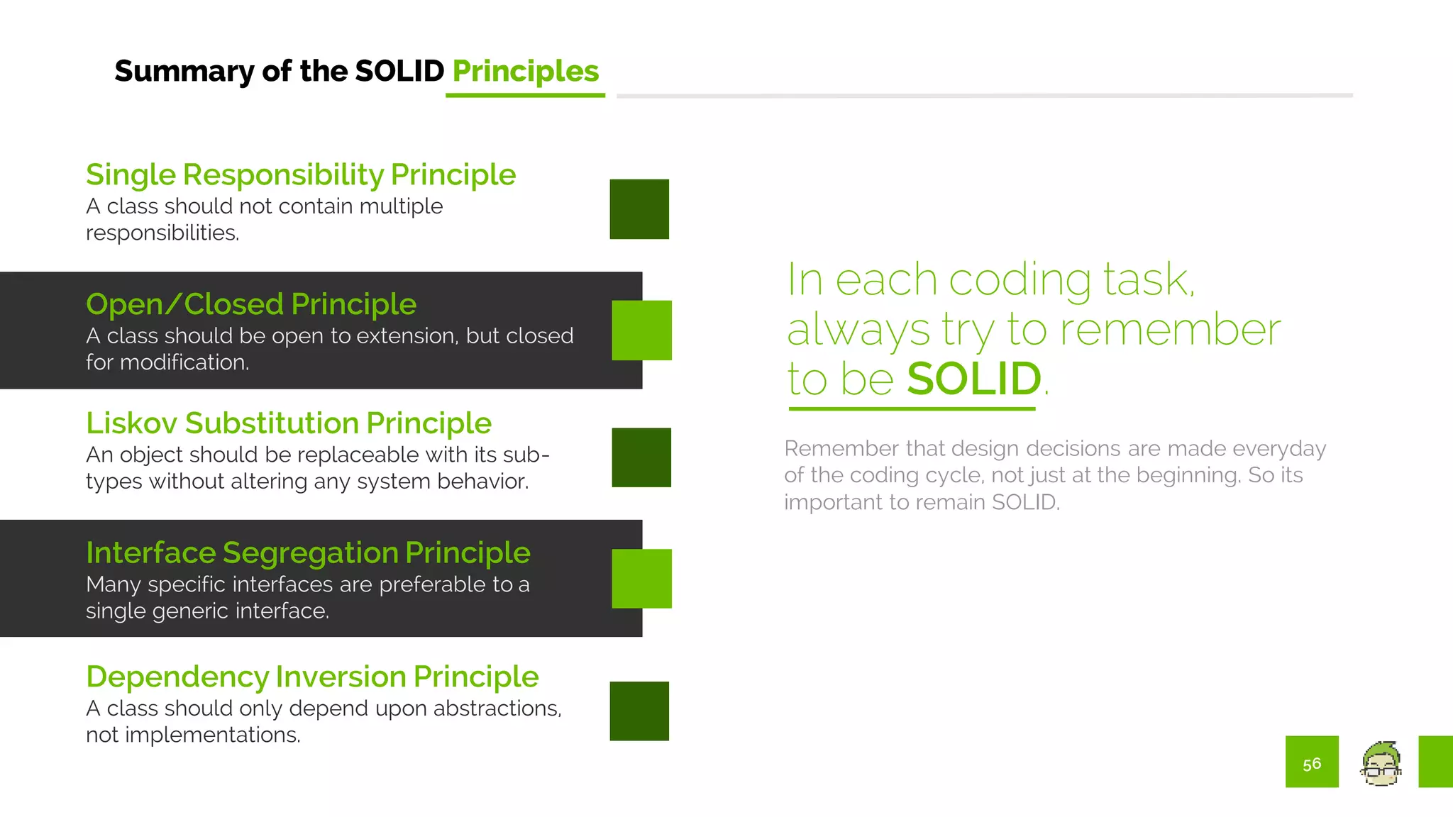 56
Summary of the SOLID Principles
Remember that design decisions are made everyday
of the coding cycle, not just at the beginning. So its
important to remain SOLID.
In each coding task,
always try to remember
to be SOLID.
Single Responsibility Principle
A class should not contain multiple
responsibilities.
Open/Closed Principle
A class should be open to extension, but closed
for modification.
Liskov Substitution Principle
An object should be replaceable with its sub-
types without altering any system behavior.
Interface Segregation Principle
Many specific interfaces are preferable to a
single generic interface.
Dependency Inversion Principle
A class should only depend upon abstractions,
not implementations.
 