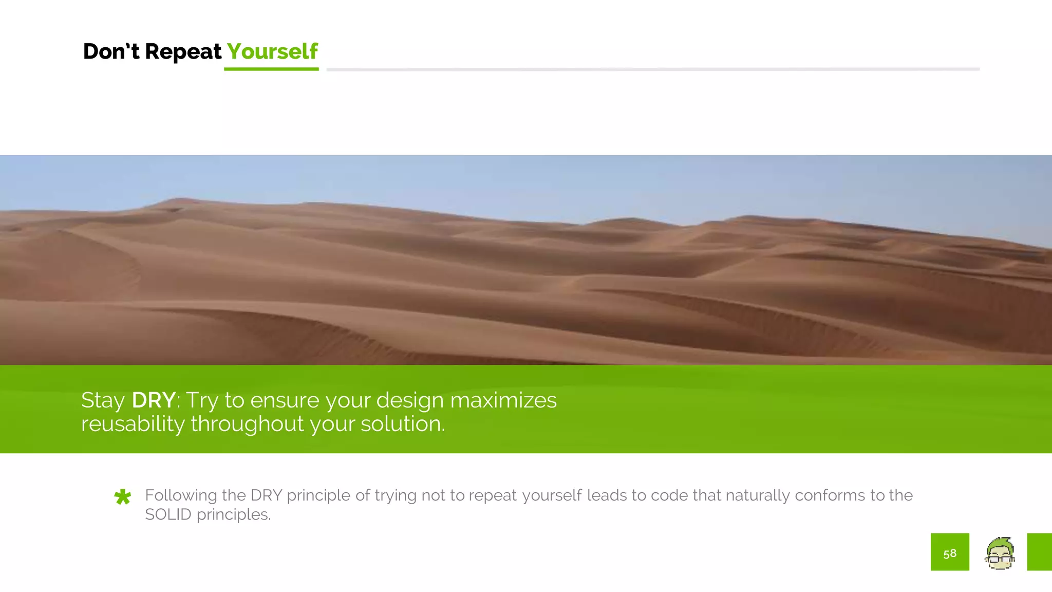 58
Don’t Repeat Yourself
Stay DRY: Try to ensure your design maximizes
reusability throughout your solution.
Following the DRY principle of trying not to repeat yourself leads to code that naturally conforms to the
SOLID principles.
 