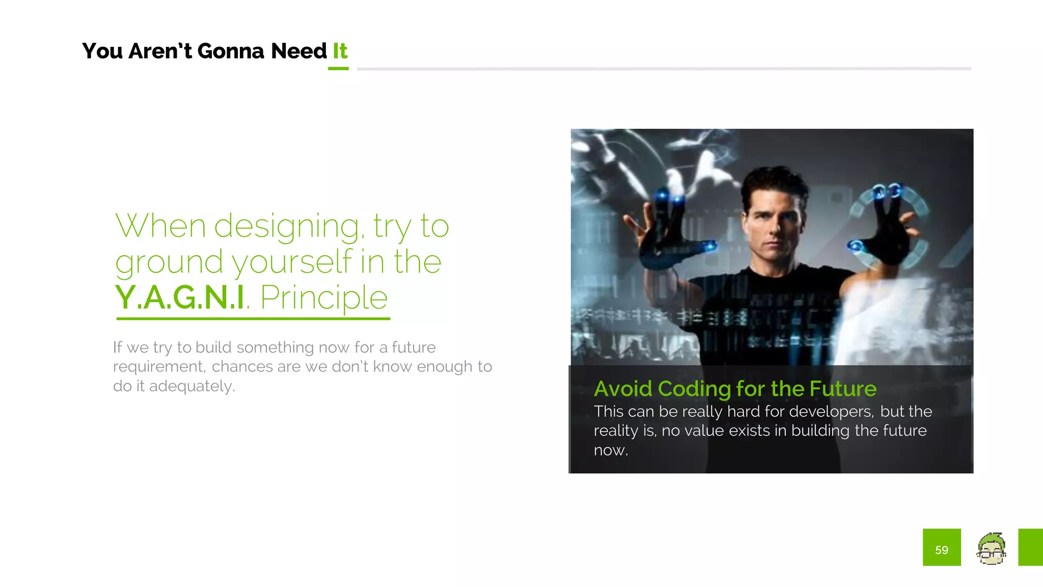 59
You Aren’t Gonna Need It
Avoid Coding for the Future
This can be really hard for developers, but the
reality is, no value exists in building the future
now.
If we try to build something now for a future
requirement, chances are we don’t know enough to
do it adequately.
When designing, try to
ground yourself in the
Y.A.G.N.I. Principle
 
