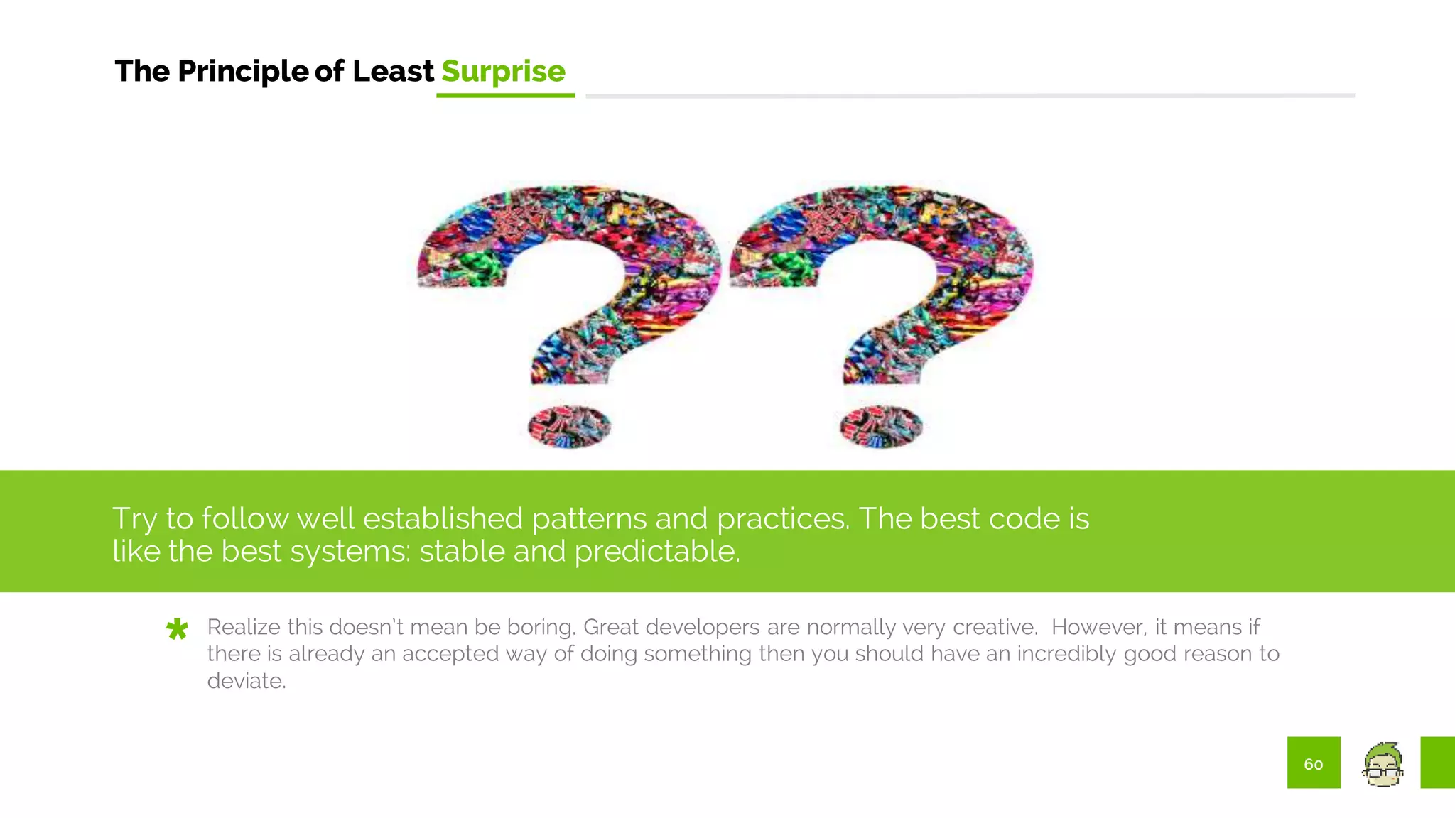 60
The Principle of Least Surprise
Try to follow well established patterns and practices. The best code is
like the best systems: stable and predictable.
Realize this doesn’t mean be boring. Great developers are normally very creative. However, it means if
there is already an accepted way of doing something then you should have an incredibly good reason to
deviate.
 