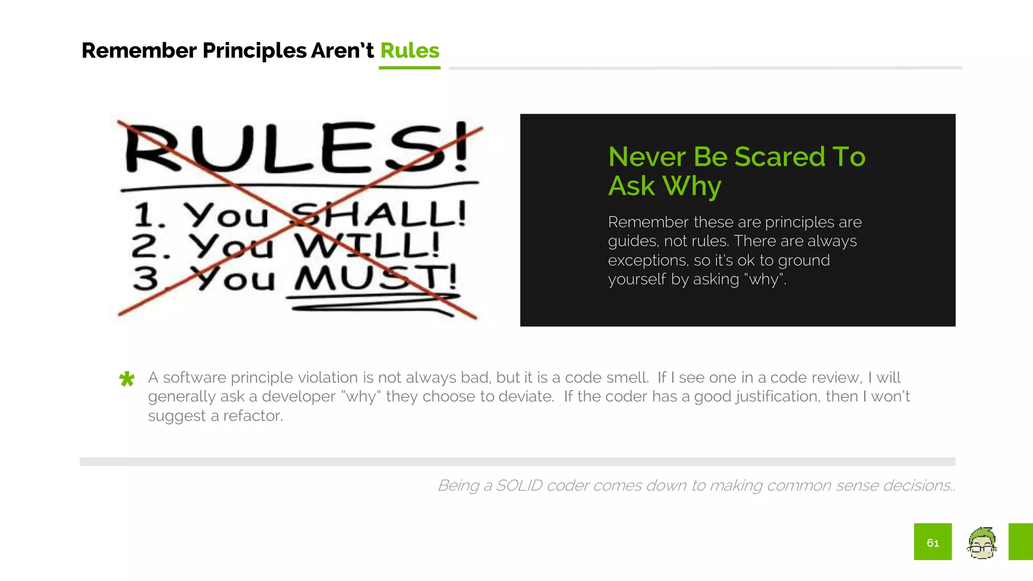 61
Remember Principles Aren’t Rules
Remember these are principles are
guides, not rules. There are always
exceptions, so it’s ok to ground
yourself by asking “why”.
Never Be Scared To
Ask Why
A software principle violation is not always bad, but it is a code smell. If I see one in a code review, I will
generally ask a developer “why” they choose to deviate. If the coder has a good justification, then I won’t
suggest a refactor.
Being a SOLID coder comes down to making common sense decisions..
 