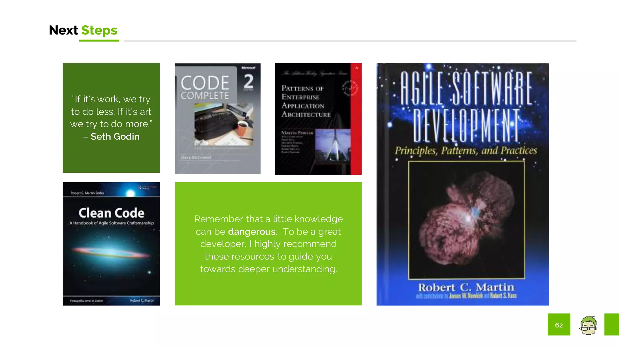 62
Next Steps
Remember that a little knowledge
can be dangerous. To be a great
developer, I highly recommend
these resources to guide you
towards deeper understanding.
“If it’s work, we try
to do less. If it’s art
we try to do more.”
– Seth Godin
 