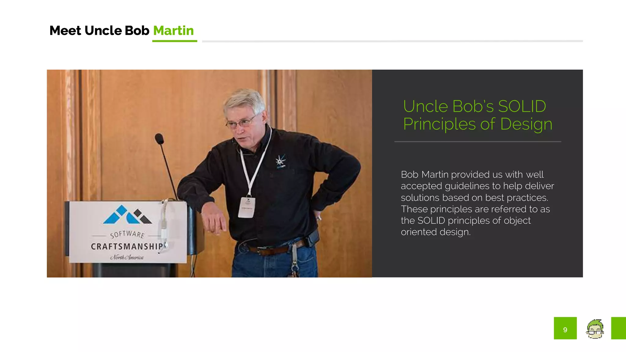 9
Meet Uncle Bob Martin
Bob Martin provided us with well
accepted guidelines to help deliver
solutions based on best practices.
These principles are referred to as
the SOLID principles of object
oriented design.
Uncle Bob’s SOLID
Principles of Design
 