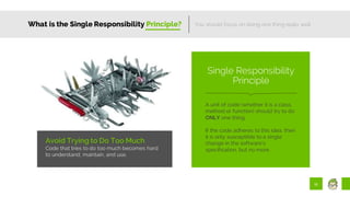11
What is the Single Responsibility Principle?
Avoid Trying to Do Too Much
Code that tries to do too much becomes hard
to understand, maintain, and use.
You should focus on doing one thing really well.
A unit of code (whether it is a class,
method or function) should try to do
ONLY one thing.
If the code adheres to this idea, then
it is only susceptible to a single
change in the software’s
specification, but no more.
Single Responsibility
Principle
 