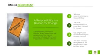 12
What is a Responsibility?
Software
requirements map to
responsibilities.
The more
responsibilities, the
more likely the need
for change.
1
2
3
Grouping multiple
responsibilities tightly
couples the code.
The more classes a
change effects, the
higher chance it will
produce errors.
4
A responsibility is an axis of
change. When viewed from the
perspective of the client, it
generally reflects a difference in
the possible use of the software.
A Responsibility Is a
Reason for Change
 