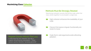 15
Maximizing Class Cohesion
Magnet Classes Attract The Lazy
A class that has low cohesion acts like a
magnet attracting lazy developers. These
classes quickly become “dumping grounds”.
Methods Must Be Strongly-Related
Maximizing cohesion ensures that all the code within the
class works together to accomplish a single task.
High cohesion enhances the readability of your
code.
Classes that expose singular functionality are
easier to reuse.
Code that is well organized avoids attracting
pollution.
 
