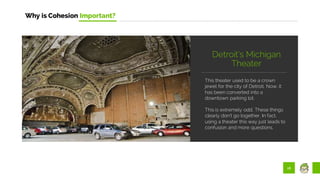 16
Why is Cohesion Important?
This theater used to be a crown
jewel for the city of Detroit. Now, it
has been converted into a
downtown parking lot.
This is extremely odd. These things
clearly don’t go together. In fact,
using a theater this way just leads to
confusion and more questions.
Detroit’s Michigan
Theater
 