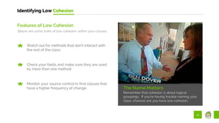 17
Identifying Low Cohesion
The Name Matters
Remember that cohesion is about logical
groupings. If you’re having trouble naming your
class, chances are you have low cohesion.
Features of Low Cohesion
Below are some traits of low cohesion within your classes:
Watch out for methods that don’t interact with
the rest of the class.
Check your fields and make sure they are used
by more than one method.
Monitor your source control to find classes that
have a higher frequency of change.
 