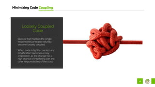 18
Minimizing Code Coupling
Classes that maintain the single
responsibility principle naturally
become loosely coupled.
When code is tightly coupled, any
modification becomes a risky
proposition, as the change has a
high chance of interfering with the
other responsibilities of the class.
Loosely Coupled
Code
 