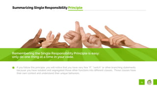 19
Summarizing Single Responsibility Principle
Remembering the Single Responsibility Principle is easy:
only do one thing at a time in your code.
If you follow this principle, you will notice that you have very few “if”, “switch” or other branching statements
because you have isolated and segregated those other functions into different classes. Those classes have
their own context and understand their unique behaviors.
 