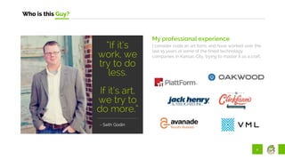 2
Who is this Guy?
My professional experience
I consider code an art form, and have worked over the
last 15 years at some of the finest technology
companies in Kansas City, trying to master it as a craft.
"
“If it’s
work, we
try to do
less.
If it’s art,
we try to
do more.”
- Seth Godin
 