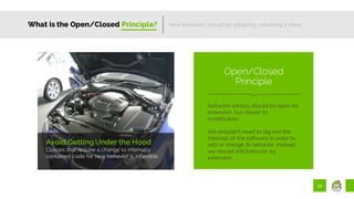 20
What is the Open/Closed Principle?
Avoid Getting Under the Hood
Classes that require a change to internally
contained code for new behavior is inflexible.
New behaviors should be added by extending a class.
Software entities should be open for
extension, but closed to
modification.
We shouldn’t need to dig into the
internals of the software in order to
add or change its behavior. Instead,
we should add behavior by
extension.
Open/Closed
Principle
 