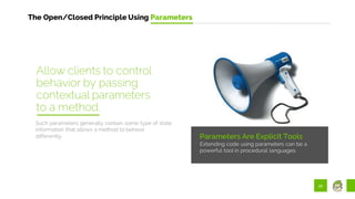 22
The Open/Closed Principle Using Parameters
Parameters Are Explicit Tools
Extending code using parameters can be a
powerful tool in procedural languages.
Such parameters generally contain some type of state
information that allows a method to behave
differently.
Allow clients to control
behavior by passing
contextual parameters
to a method.
 