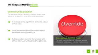 24
The Template Method Pattern
Overriding Inherited Code
The most common form of extension is class
inheritance using object oriented mechanisms.
Deferred Code Execution
The template method behavioral pattern allows some
pieces of an algorithm to be deferred to a subclass.
A skeleton of the algorithm is defined in a base
or root class.
Some implementations can contain default
behavior in template methods.
Subclasses then override the template with
different behavior without modifying the root.
 